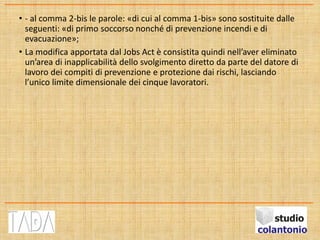 • - al comma 2-bis le parole: «di cui al comma 1-bis» sono sostituite dalle
seguenti: «di primo soccorso nonché di prevenzione incendi e di
evacuazione»;
• La modifica apportata dal Jobs Act è consistita quindi nell’aver eliminato
un’area di inapplicabilità dello svolgimento diretto da parte del datore di
lavoro dei compiti di prevenzione e protezione dai rischi, lasciando
l’unico limite dimensionale dei cinque lavoratori.
 