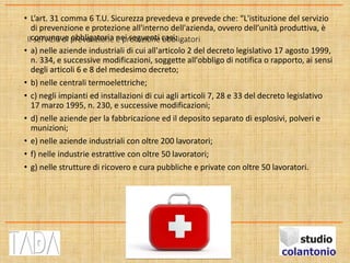 Il servizio di prevenzione e protezione obbligatori
• L’art. 31 comma 6 T.U. Sicurezza prevedeva e prevede che: “L'istituzione del servizio
di prevenzione e protezione all'interno dell'azienda, ovvero dell’unità produttiva, è
comunque obbligatoria nei seguenti casi:
• a) nelle aziende industriali di cui all'articolo 2 del decreto legislativo 17 agosto 1999,
n. 334, e successive modificazioni, soggette all'obbligo di notifica o rapporto, ai sensi
degli articoli 6 e 8 del medesimo decreto;
• b) nelle centrali termoelettriche;
• c) negli impianti ed installazioni di cui agli articoli 7, 28 e 33 del decreto legislativo
17 marzo 1995, n. 230, e successive modificazioni;
• d) nelle aziende per la fabbricazione ed il deposito separato di esplosivi, polveri e
munizioni;
• e) nelle aziende industriali con oltre 200 lavoratori;
• f) nelle industrie estrattive con oltre 50 lavoratori;
• g) nelle strutture di ricovero e cura pubbliche e private con oltre 50 lavoratori.
 