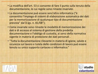 • La modifica dell’art. 53 ci consente di fare il punto sulla tenuta della
documentazione, le cui regole sono rimaste invariate.
• La documentazione può essere senz’altro informatica (“è
consentito l’impiego di sistemi di elaborazione automatica dei dati
per la memorizzazione di qualunque tipo di documentazione
prevista” dal D.lgs. n. 81/08”);
• Come invariate sono rimaste le modalità di memorizzazione dei
dati e di accesso al sistema di gestione della predetta
documentazione e l’obbligo di custodia, ai sensi della normativa
vigente in materia di protezione dei dati personali .
• “Tutta la documentazione rilevante in materia di igiene, salute e
sicurezza sul lavoro e tutela delle condizioni di lavoro può essere
tenuta su unico supporto cartaceo o informatico.”
 