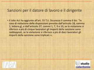 Sanzioni per il datore di lavoro e il dirigente
• Il Jobs Act ha aggiunto all’art. 55 T.U. Sicurezza il comma 6 bis: “In
caso di violazione delle disposizioni previste dall'articolo 18, comma
1, lettera g), e dall'articolo 37, commi 1, 7, 9 e 10, se la violazione si
riferisce a più di cinque lavoratori gli importi della sanzione sono
raddoppiati, se la violazione si riferisce a più di dieci lavoratori gli
importi della sanzione sono triplicati.»;
 