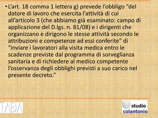 •L’art. 18 comma 1 lettera g) prevede l’obbligo “del
datore di lavoro che esercita l’attività di cui
all’articolo 3 (che abbiamo già esaminato: campo di
applicazione del D.lgs. n. 81/08) e i dirigenti che
organizzano e dirigono le stesse attività secondo le
attribuzioni e competenze ad essi conferite” di
“inviare i lavoratori alla visita medica entro le
scadenze previste dal programma di sorveglianza
sanitaria e di richiedere al medico competente
l’osservanza degli obblighi previsti a suo carico nel
presente decreto.”
 