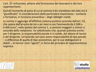 L’art. 37 richiamato, attiene alla formazione dei lavoratori e dei loro
rappresentanti.
Quindi l’aumento di pena di cui al comma 6 bis introdotto dal Jobs Act è
“giustificato” in considerazione della particolare importanza – sanitaria
e formativa, in funzione preventiva – degli obblighi violati.
La norma si aggiunge all’afflittivo sistema punitivo previsto dall’art. 55,
che spazia dall’arresto da tre a sei mesi o con l’ammenda da 2.500 a
6.400 euro”, nelle ipotesi del comma 1, a sanzioni maggiori e minori a
seconda della violazione. Va sottolineato che, quando prevista anche
per il dirigente, la responsabilità penale è in solido, del datore di lavoro
e del dirigente. Un’azienda non può avere responsabilità di tipo penale
– a differenza di quella di tipo economico, per le sue obbligazioni e
debiti -, le hanno i loro “agenti”, in forza del principio di rappresentanza
organica.
 