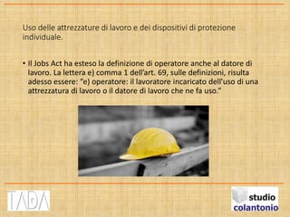Uso delle attrezzature di lavoro e dei dispositivi di protezione
individuale.
• Il Jobs Act ha esteso la definizione di operatore anche al datore di
lavoro. La lettera e) comma 1 dell’art. 69, sulle definizioni, risulta
adesso essere: “e) operatore: il lavoratore incaricato dell'uso di una
attrezzatura di lavoro o il datore di lavoro che ne fa uso.”
 