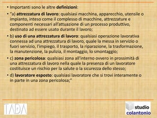 • Importanti sono le altre definizioni:
• “a) attrezzatura di lavoro: qualsiasi macchina, apparecchio, utensile o
impianto, inteso come il complesso di macchine, attrezzature e
componenti necessari all’attuazione di un processo produttivo,
destinato ad essere usato durante il lavoro;
• b) uso di una attrezzatura di lavoro: qualsiasi operazione lavorativa
connessa ad una attrezzatura di lavoro, quale la messa in servizio o
fuori servizio, l'impiego, il trasporto, la riparazione, la trasformazione,
la manutenzione, la pulizia, il montaggio, lo smontaggio;
• c) zona pericolosa: qualsiasi zona all'interno ovvero in prossimità di
una attrezzatura di lavoro nella quale la presenza di un lavoratore
costituisce un rischio per la salute o la sicurezza dello stesso;
• d) lavoratore esposto: qualsiasi lavoratore che si trovi interamente o
in parte in una zona pericolosa;”
 