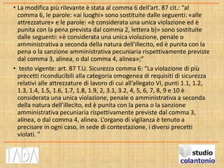 • La modifica più rilevante è stata al comma 6 dell’art. 87 cit.: “al
comma 6, le parole: «ai luoghi» sono sostituite dalle seguenti: «alle
attrezzature» e le parole: «è considerata una unica violazione ed è
punita con la pena prevista dal comma 2, lettera b)» sono sostituite
dalle seguenti: «è considerata una unica violazione, penale o
amministrativa a seconda della natura dell'illecito, ed è punita con la
pena o la sanzione amministrativa pecuniaria rispettivamente previste
dal comma 3, alinea, o dal comma 4, alinea»;”
• testo vigente: art. 87 T.U. Sicurezza comma 6: “La violazione di più
precetti riconducibili alla categoria omogenea di requisiti di sicurezza
relativi alle attrezzature di lavoro di cui all’allegato VI, punti 1.1, 1.2,
1.3, 1.4, 1.5, 1.6, 1.7, 1.8, 1.9, 2, 3.1, 3.2, 4, 5, 6, 7, 8, 9 e 10 è
considerata una unica violazione, penale o amministrativa a seconda
della natura dell'illecito, ed è punita con la pena o la sanzione
amministrativa pecuniaria rispettivamente previste dal comma 3,
alinea, o dal comma 4, alinea. L’organo di vigilanza è tenuto a
precisare in ogni caso, in sede di contestazione, i diversi precetti
violati. ”
 