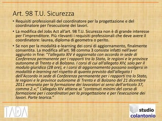 Art. 98 T.U. Sicurezza
• Requisiti professionali del coordinatore per la progettazione e del
coordinatore per l’esecuzione dei lavori.
• La modifica del Jobs Act all’art. 98 T.U. Sicurezza non è di grande interesse
per l’imprenditore. Più rilevanti i requisiti professionali che deve avere il
coordinatore: laurea, diploma di geometra o perito.
• Se non per la modalità e-learning dei corsi di aggiornamento, finalmente
consentita. La modifica all’art. 98 comma 3 consiste infatti nell’aver
aggiunto in fine: “l'allegato XIV è aggiornato con accordo in sede di
Conferenza permanente per i rapporti tra lo Stato, le regioni e le province
autonome di Trento e di Bolzano. I corsi di cui all'allegato XIV, solo per il
modulo giuridico (28 ore), e i corsi di aggiornamento possono svolgersi in
modalità e-learning nel rispetto di quanto previsto dall'allegato I
dell'Accordo in sede di Conferenza permanente per i rapporti tra lo Stato,
le regioni e le province autonome di Trento e di Bolzano del 21 dicembre
2011 emanato per la formazione dei lavoratori ai sensi dell'articolo 37,
comma 2.»;” L’allegato XIV attiene ai “contenuti minimi del corso di
formazione per i coordinatori per la progettazione e per l’esecuzione dei
lavori. Parte teorica.”
 