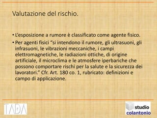 Valutazione del rischio.
• L’esposizione a rumore è classificato come agente fisico.
• Per agenti fisici “si intendono il rumore, gli ultrasuoni, gli
infrasuoni, le vibrazioni meccaniche, i campi
elettromagnetiche, le radiazioni ottiche, di origine
artificiale, il microclima e le atmosfere iperbariche che
possono comportare rischi per la salute e la sicurezza dei
lavoratori.” Cfr. Art. 180 co. 1, rubricato: definizioni e
campo di applicazione.
 