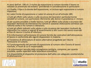 Ai sensi dell’art. 190 cit. il rischio da esposizione a rumore durante il lavoro va
valutato (e prevenuto ed evitato) “prendendo in considerazione in particolare:
a) il livello, il tipo e la durata dell'esposizione, ivi inclusa ogni esposizione a rumore
impulsivo;
b) i valori limite di esposizione e i valori di azione di cui all'articolo 189;
c) tutti gli effetti sulla salute e sulla sicurezza dei lavoratori particolarmente
sensibili al rumore, con particolare riferimento alle donne in gravidanza e i minori;
d) per quanto possibile a livello tecnico, tutti gli effetti sulla salute e sicurezza dei
lavoratori derivanti da interazioni fra rumore e sostanze ototossiche connesse con
l’attività svolta e fra rumore e vibrazioni;
e) tutti gli effetti indiretti sulla salute e sulla sicurezza dei lavoratori risultanti da
interazioni fra rumore e segnali di avvertimento o altri suoni che vanno osservati
al fine di ridurre il rischio di infortuni;
f) le informazioni sull'emissione di rumore fornite dai costruttori dell'attrezzatura
di lavoro in conformità alle vigenti disposizioni in materia;
g) l'esistenza di attrezzature di lavoro alternative progettate per ridurre
l'emissione di rumore;
h) il prolungamento del periodo di esposizione al rumore oltre l'orario di lavoro
normale, in locali di cui è responsabile;
i) le informazioni raccolte dalla sorveglianza sanitaria, comprese, per quanto
possibile, quelle reperibili nella letteratura scientifica;
l) la disponibilità di dispositivi di protezione dell'udito con adeguate caratteristiche
di attenuazione.”
 