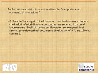 Anche questa analisi sui rumori, se rilevante, “va riportata nel
documento di valutazione.”
• È rilevante “se a seguito di valutazione… può fondatamente ritenersi
che i valori inferiori di azione possono essere superati, il datore di
lavoro misura i livelli di rumore cui i lavoratori sono esposti, i cui
risultati sono riportati nel documento di valutazione.” Cfr. art. 190 cit.
comma 2.
 