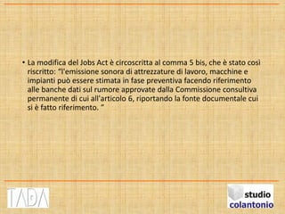 • La modifica del Jobs Act è circoscritta al comma 5 bis, che è stato così
riscritto: “l'emissione sonora di attrezzature di lavoro, macchine e
impianti può essere stimata in fase preventiva facendo riferimento
alle banche dati sul rumore approvate dalla Commissione consultiva
permanente di cui all'articolo 6, riportando la fonte documentale cui
si è fatto riferimento. ”
 