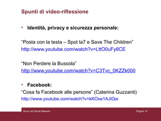 Spunti di video-riflessione  Identità, privacy e sicurezza personale: “ Posta con la testa – Spot la7 e Save The Children” http://www.youtube.com/watch?v=LttO0uFy6CE   “ Non Perdere la Bussola” http://www.youtube.com/watch?v=C3Tvc_0KZZk 000   Facebook: “ Cosa fa Facebook alle persone” (Caterina Guzzanti) http://www.youtube.com/watch?v=kKOxe1AJIQw Sicuri nel Social Network Pagina  