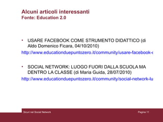 Alcuni articoli interessanti Fonte: Education 2.0 USARE FACEBOOK COME STRUMENTO DIDATTICO (di Aldo Domenico Ficara, 04/10/2010) http://www.educationduepuntozero.it/community/usare-facebook-come-strumento-didattico-3078077593.shtml SOCIAL NETWORK: LUOGO FUORI DALLA SCUOLA MA DENTRO LA CLASSE (di Maria Guida, 28/07/2010) http://www.educationduepuntozero.it/community/social-network-luogo-fuori-scuola-ma-dentro-classe-3069084638.shtml Sicuri nel Social Network Pagina  