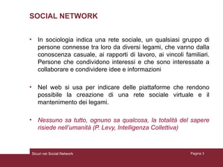 SOCIAL NETWORK In sociologia indica una rete sociale, un qualsiasi gruppo di persone connesse tra loro da diversi legami, che vanno dalla conoscenza casuale, ai rapporti di lavoro, ai vincoli familiari. Persone che condividono interessi e che sono interessate a collaborare e condividere idee e informazioni Nel web si usa per indicare delle piattaforme che rendono possibile la creazione di una rete sociale virtuale e il mantenimento dei legami. Nessuno sa tutto, ognuno sa qualcosa, la totalità del sapere risiede nell’umanità (P. Levy, Intelligenza Collettiva) Sicuri nei Social Network Pagina  