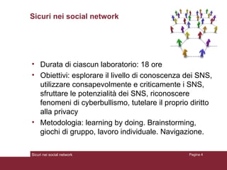 Sicuri nei social network Durata di ciascun laboratorio: 18 ore Obiettivi: esplorare il livello di conoscenza dei SNS, utilizzare consapevolmente e criticamente i SNS, sfruttare le potenzialità dei SNS, riconoscere fenomeni di cyberbullismo, tutelare il proprio diritto alla privacy Metodologia: learning by doing. Brainstorming, giochi di gruppo, lavoro individuale. Navigazione. Sicuri nei social network Pagina  