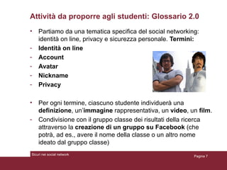 Attività da proporre agli studenti: Glossario 2.0 Partiamo da una tematica specifica del social networking: identità on line, privacy e sicurezza personale.  Termini: Identità on line Account Avatar Nickname Privacy Per ogni termine, ciascuno studente individuerà una  definizione , un’ immagine  rappresentativa, un  video , un  film . Condivisione con il gruppo classe dei risultati della ricerca attraverso la  creazione di un gruppo su Facebook  (che potrà, ad es., avere il nome della classe o un altro nome ideato dal gruppo classe) Pagina  Sicuri nei social network 