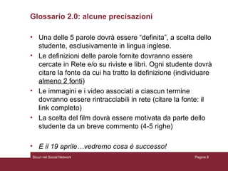 Glossario 2.0: alcune precisazioni Una delle 5 parole dovrà essere “definita”, a scelta dello studente, esclusivamente in lingua inglese. Le definizioni delle parole fornite dovranno essere cercate in Rete e/o su riviste e libri. Ogni studente dovrà citare la fonte da cui ha tratto la definizione (individuare  almeno 2 fonti ) Le immagini e i video associati a ciascun termine dovranno essere rintracciabili in rete (citare la fonte: il link completo) La scelta del film dovrà essere motivata da parte dello studente da un breve commento (4-5 righe) E il 19 aprile…vedremo cosa è successo! Sicuri nel Social Network Pagina  
