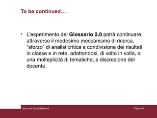 To be continued… L’esperimento del  Glossario 2.0  potrà continuare, attraverso il medesimo meccanismo di ricerca, “sforzo” di analisi critica e condivisione dei risultati in classe e in rete, adattandosi, di volta in volta, a una molteplicità di tematiche, a discrezione del docente. Sicuri nel Social Network Pagina  