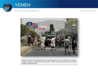 YEMEN
T H R E A T A S S E S S M E N T May 21 – June 15, 2014
Protesters in Sana’a demonstrate against the on-going power cuts to the capital while calling for
President Hadi and his government to step down. Many protesters carried pictures of former
President Ali Abdullah Saleh.
 