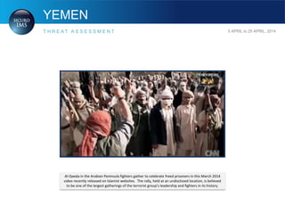YEMEN
T H R E A T A S S E S S M E N T 5 APRIL to 25 APRIL, 2014
Al-Qaeda in the Arabian Peninsula fighters gather to celebrate freed prisoners in this March 2014
video recently released on Islamist websites. The rally, held at an undisclosed location, is believed
to be one of the largest gatherings of the terrorist group’s leadership and fighters in its history.
 