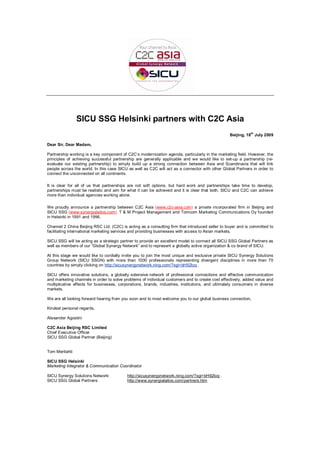 SICU SSG Helsinki partners with C2C Asia
                                                                                                  Beijing, 18th July 2009

Dear Sir, Dear Madam,

Partnership working is a key component of C2C’s modernization agenda, particularly in the marketing field. However, the
principles of achieving successful partnership are generally applicable and we would like to set-up a partnership (re-
evaluate our existing partnership) to simply build up a strong connection between Asia and Scandinavia that will link
people across the world. In this case SICU as well as C2C will act as a connector with other Global Partners in order to
connect the unconnected on all continents.

It is clear for all of us that partnerships are not soft options, but hard work and partnerships take time to develop,
partnerships must be realistic and aim for what it can be achieved and it is clear that both, SICU and C2C can achieve
more than individual agencies working alone.

We proudly announce a partnership between C2C Asia (www.c2c-asia.com) a private incorporated firm in Beijing and
SICU SSG (www.synergialaitos.com), T & M Project Management and Tomcom Marketing Communications Oy founded
in Helsinki in 1991 and 1996.

Channel 2 China Beijing RSC Ltd. (C2C) is acting as a consulting firm that introduced seller to buyer and is committed to
facilitating international marketing services and providing businesses with access to Asian markets.

SICU SSG will be acting as a strategic partner to provide an excellent model to connect all SICU SSG Global Partners as
well as members of our “Global Synergy Network” and to represent a globally active organization & co brand of SICU.

At this stage we would like to cordially invite you to join the most unique and exclusive private SICU Synergy Solutions
Group Network (SICU SSGN) with more than 1000 professionals representing divergent disciplines in more than 70
countries by simply clicking on http://sicusynergynetwork.ning.com/?xgi=bH92loq .

SICU offers innovative solutions, a globally extensive network of professional connections and effective communication
and marketing channels in order to solve problems of individual customers and to create cost effectively, added value and
multiplicative effects for businesses, corporations, brands, industries, institutions, and ultimately consumers in diverse
markets.

We are all looking forward hearing from you soon and to most welcome you to our global business connection,

Kindest personal regards,

Alexander Agostini

C2C Asia Beijing RSC Limited
Chief Executive Officer
SICU SSG Global Partner (Beijing)


Tom Merilahti

SICU SSG Helsinki
Marketing Integrator & Communication Coordinator

SICU Synergy Solutions Network:            http://sicusynergynetwork.ning.com/?xgi=bH92loq .
SICU SSG Global Partners:                  http://www.synergialaitos.com/partners.htm
 