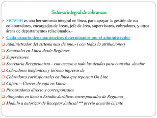 Sistema integral de cobranzas
 SICWEB es una herramienta integral en línea, para apoyar la gestión de sus
colaboradores, encargados de áreas, jefe de área, supervisores, cobradores, y otros
áreas de departamentos relacionados.-
 Cada usuario tiene parámetros determinados por el administrador
 Administrador del sistema mas de uno.- ( con todas la atribuciones)
 Sucursales en Línea desde Regiones
 Supervisores
 Secretaria Recepcionista – con acceso a todo las deudas para consulta deudor
 Cobradores telefónicos y terreno ingresos de
 Cobradores corresponsales en línea que reportan On Line
 Cajero – Cierres de caja en Línea
 Procuradores directo y corresponsales
 Abogados en línea o Estudio Jurídicos corresponsales de Regiones
 Modulo a autorizar de Receptor Judicial ** previo acuerdo cliente
 