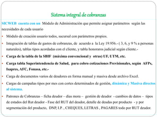 Sistema integral de cobranzas
SICWEB cuenta con un Módulo de Administración que permite asignar parámetros según las
necesidades de cada usuario
 Módulo de creación usuario todos, sucursal con parámetros propios.
 Integración de tablas de gastos de cobranzas, de acuerdo a la Ley 19.956.- ( 3, 6, y 9 % a personas
naturales), tablas tipos acordadas con el cliente, y tabla honoraros judicial según cliente.-
 Carga de la tabla de la SBIF (máxima convencional y otras) UF, UTM, etc.
 Carga tabla Superintendencia de Salud, para cobro cotizaciones Previsionales, según AFPs,
Isapres, AFC, Fonasa, etc.-
 Carga de documentos varios de deudores en forma manual y masiva desde archivo Excel.
 Cargas de campañas tipos por mes con cortes determinados de gestión, dinámica y Masiva directos
al sistema.
 Patrones de Cobranzas – ficha deudor – días mora – gestión de deudor - cambios de datos – tipos
de estados del Rut deudor - Fase del RUT del deudor, detalle de deudas por producto - y por
segmentación del producto, DNP, I.P. , CHEQUES, LETRAS , PAGARES todo por RUT deudor.
 
