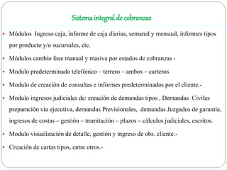 Sistema integral de cobranzas
 Módulos Ingreso caja, informe de caja diarias, semanal y mensual, informes tipos
por producto y/o sucursales, etc.
 Módulos cambio fase manual y masiva por estados de cobranzas -
 Modulo predeterminado telefónico – terrero – ambos – carteros
 Modulo de creación de consultas e informes predeterminados por el cliente.-
 Modulo ingresos judiciales de: creación de demandas tipos , Demandas Civiles
preparación vía ejecutiva, demandas Previsionales, demandas Juzgados de garantía,
ingresos de costas – gestión – tramitación – plazos – cálculos judiciales, escritos.
 Modulo visualización de detalle, gestión y ingreso de obs. cliente.-
 Creación de cartas tipos, entre otros.-
 