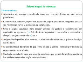 Sistema integral de cobranzas
Características :
 Administra de manera centralizada todo sus proceso dentro de una misma
plataforma:
 Crea usuarios, cobrador, supervisor, secretaria, cajero, procurador, abogados, etc. con
sus respectivas claves y asociación de supervisión.-
 Crea y asigna sucursales para asociar carteras en gestión y recuperación con
asociación de agentes.- ( « Jefe de área– supervisor - sucursales - procurador –
abogado – cajero – cobrador ») etc.-
 Asignación de perfiles a los usuarios, el administrador determina a quien se le asigna
los módulos.-
 El administrador determina de que forma asigna la cartera mensual por numero de
casos, monto, sucursal, etc.
 Su diseño modular lo hace una solución escalable, que permite la implementación de
los módulos necesarios, según sus necesidades.
 