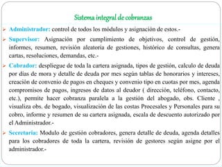 Sistema integral de cobranzas
 Administrador: control de todos los módulos y asignación de estos.-
 Supervisor: Asignación por cumplimiento de objetivos, control de gestión,
informes, resumen, revisión aleatoria de gestiones, histórico de consultas, genera
cartas, resoluciones, demandas, etc.-
 Cobrador: despliegue de toda la cartera asignada, tipos de gestión, calculo de deuda
por días de mora y detalle de deuda por mes según tablas de honorarios y intereses,
creación de convenio de pagos en cheques y convenio tipo en cuotas por mes, agenda
compromisos de pagos, ingresos de datos al deudor ( dirección, teléfono, contacto,
etc.), permite hacer cobranza paralela a la gestión del abogado, obs. Cliente ,
visualiza obs. de bogado, visualización de las costas Procesales y Personales para su
cobro, informe y resumen de su cartera asignada, escala de descuento autorizado por
el Administrador.-
 Secretaria: Modulo de gestión cobradores, genera detalle de deuda, agenda detalles
para los cobradores de toda la cartera, revisión de gestores según asigne por el
administrador.-
 