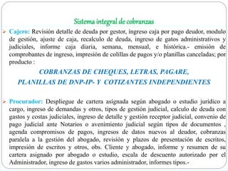 Sistema integral de cobranzas
 Cajero: Revisión detalle de deuda por gestor, ingreso caja por pago deudor, modulo
de gestión, ajuste de caja, recalculo de deuda, ingreso de gatos administrativos y
judiciales, informe caja diaria, semana, mensual, e histórica.- emisión de
comprobantes de ingreso, impresión de colillas de pagos y/o planillas canceladas; por
producto :
COBRANZAS DE CHEQUES, LETRAS, PAGARE,
PLANILLAS DE DNP-IP- Y COTIZANTES INDEPENDIENTES
 Procurador: Despliegue de cartera asignada según abogado o estudio jurídico a
cargo, ingreso de demandas y otros, tipos de gestión judicial, calculo de deuda con
gastos y costas judiciales, ingreso de detalle y gestión receptor judicial, convenio de
pago judicial ante Notarios o avenimiento judicial según tipos de documentos ,
agenda compromisos de pagos, ingresos de datos nuevos al deudor, cobranzas
paralela a la gestión del abogado, revisión y plazos de presentación de escritos,
impresión de escritos y otros, obs. Cliente y abogado, informe y resumen de su
cartera asignado por abogado o estudio, escala de descuento autorizado por el
Administrador, ingreso de gastos varios administrador, informes tipos.-
 