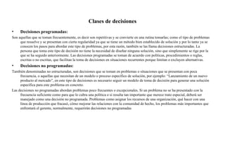 Clases de decisiones
•    Decisiones programadas:
Son aquellas que se toman frecuentemente, es decir son repetitivas y se convierte en una rutina tomarlas; como el tipo de problemas
     que resuelve y se presentan con cierta regularidad ya que se tiene un método bien establecido de solución y por lo tanto ya se
     conocen los pasos para abordar este tipo de problemas, por esta razón, también se las llama decisiones estructuradas. La
     persona que toma este tipo de decisión no tiene la necesidad de diseñar ninguna solución, sino que simplemente se rige por la
     que se ha seguido anteriormente. Las decisiones programadas se toman de acuerdo con políticas, procedimientos o reglas,
     escritas o no escritas, que facilitan la toma de decisiones en situaciones recurrentes porque limitan o excluyen alternativas.
•    Decisiones no programadas:
También denominadas no estructuradas, son decisiones que se toman en problemas o situaciones que se presentan con poca
     frecuencia, o aquellas que necesitan de un modelo o proceso específico de solución, por ejemplo: “Lanzamiento de un nuevo
     producto al mercado”, en este tipo de decisiones es necesario seguir un modelo de toma de decisión para generar una solución
     específica para este problema en concreto.
Las decisiones no programadas abordan problemas poco frecuentes o excepcionales. Si un problema no se ha presentado con la
     frecuencia suficiente como para que lo cubra una política o si resulta tan importante que merece trato especial, deberá ser
     manejado como una decisión no programada. Problemas como asignar los recursos de una organización, qué hacer con una
     línea de producción que fracasó, cómo mejorar las relaciones con la comunidad de hecho, los problemas más importantes que
     enfrentará el gerente, normalmente, requerirán decisiones no programadas
 