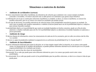 Situaciones o contextos de decisión

•    Ambiente de certidumbre (certeza)
Se tiene conocimiento total sobre el problema, las alternativas de solución que se planteen van a causar siempre resultados
      conocidos e invariables. Al tomar la decisión solo se debe pensar en la alternativa que genere mayor beneficio.
La información con la que se cuenta para solucionar el problema es completa, es decir, se conoce el problema, se conocen las
      posibles soluciones, pero no se conoce con certeza los resultados que pueden arrojar.
En este tipo de decisiones, las posibles alternativas de solución tienen cierta probabilidad conocida de generar un resultado. En
      estos casos se pueden usar modelos matemáticos o también el decisor puede hacer uso de la probabilidad objetiva o subjetiva
      para estimar el posible resultado.
La probabilidad objetiva es la posibilidad de que ocurra un resultado basándose en hechos concretos, puede ser cifras de años
      anteriores o estudios realizados para este fin. En la probabilidad subjetiva se determina el resultado basándose en opiniones y
      juicios personales.
•    Ambiente de riesgo
El decisor dispone de información, conoce las consecuencias de cada uno de los escenarios, pero no sabe con certeza cúal de ellos
     va a suceder.
El decisor es capaz de ponderarlos mediante la asignación de un coeficiente de probabilidad (0<p<1). Siendo SumPi=1
•    Ambiente de incertidumbre
Se posee información deficiente para tomar la decisión, no se tiene ningún control sobre la situación, no se conoce como puede
     variar o la interacción de la variables del problema, se pueden plantear diferentes alternativas de solución pero no se le puede
     asignar probabilidad a los resultados que arrojen.
Con base en lo anterior hay dos clases de incertidumbre:
Estructurada: No se sabe que puede pasar entre diferentes alternativas, pero sí se conoce que puede ocurrir entre varias
     posibilidades.
No estructurada: No se sabe que puede ocurrir ni las probabilidades para las posibles soluciones, es decir no se tienen ni idea de que
     pueda pasar.
 