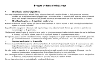 Proceso de toma de decisiones

•         Identificar y analizar el problema
Esta etapa consiste en comprender la condición del momento visualizar la condición deseada, es decir encontrar el problema y
          reconocer que se debe tomar una decisión para llegar a la solución de este. El problema puede ser actual, porque existe una
          brecha entre la condición presente real y la deseado, o potencial, porque se estima que dicha brecha existirá en el futuro
•         Identificar los criterios de decisión y ponderarlos
Consiste en identificar aquellos aspectos que son relevantes al momento de tomar la decisión, es decir aquellas pautas de las cuales
          depende la decisión que se tome.
La ponderación, es asignar un valor relativo a la importancia que tiene cada criterio en la decisión que se tome, ya que todos son
          importantes pero no de igual forma.
Muchas veces, la identificación de los criterios no se realiza en forma consciente previa a las siguientes etapas, sino que las decisiones
          se toman sin explicitar los mismos, a partir de la experiencia personal de los tomadores de decisiones.
En la práctica, cuando se deben tomar decisiones muy complejas y en particular en grupo, puede resultar útil explicitarlos, para evitar
          que al momento de analizar las alternativas se manipulen los criterios para favorecer a una u otra alternativa de solución
•         Generar las alternativas de solución
Consiste en desarrollar distintas posibles soluciones al problema. Si bien no resulta posible en la mayoría de los casos conocer todos
          los posibles caminos que se pueden tomar para solucionar el problema, cuantas más alternativas se tengan va ser mucho
          más probable encontrar una que resulte satisfactoria.
De todos modos, el desarrollo de un número exagerado de alternativas puede tornar la elección sumamente dificultosa, y por ello
          tampoco es necesariamente favorable continuar desarrollando alternativas en forma indefinida.
Para generar gran cantidad de alternativas es necesaria una cuota importante de creatividad. Existen diferentes técnicas para potenciar
          la creatividad, tales como la lluvia de ideas, las relaciones forzadas, la sinéctica, etcétera.
En esta etapa es importante la creatividad de los tomadores de decisiones.
 