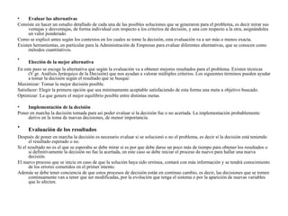 •    Evaluar las alternativas
Consiste en hacer un estudio detallado de cada una de las posibles soluciones que se generaron para el problema, es decir mirar sus
     ventajas y desventajas, de forma individual con respecto a los criterios de decisión, y una con respecto a la otra, asignándoles
     un valor ponderado.
Como se explicó antes según los contextos en los cuales se tome la decisión, esta evaluación va a ser más o menos exacta.
Existen herramientas, en particular para la Administración de Empresas para evaluar diferentes alternativas, que se conocen como
     métodos cuantitativos.
•
      Elección de la mejor alternativa
En este paso se escoge la alternativa que según la evaluación va a obtener mejores resultados para el problema. Existen técnicas
      (V.gr. Análisis Jerárquico de la Decisión) que nos ayudan a valorar múltiples criterios. Los siguientes términos pueden ayudar
      a tomar la decisión según el resultado que se busque:
Maximizar: Tomar la mejor decisión posible.
Satisfacer: Elegir la primera opción que sea mínimamente aceptable satisfaciendo de esta forma una meta u objetivo buscado.
Optimizar: La que genere el mejor equilibrio posible entre distintas metas.

•    Implementación de la decisión
Poner en marcha la decisión tomada para así poder evaluar si la decisión fue o no acertada. La implementación probablemente
     derive en la toma de nuevas decisiones, de menor importancia.

•    Evaluación de los resultados
Después de poner en marcha la decisión es necesario evaluar si se solucionó o no el problema, es decir si la decisión está teniendo
       el resultado esperado o no.
Si el resultado no es el que se esperaba se debe mirar si es por que debe darse un poco más de tiempo para obtener los resultados o
       si definitivamente la decisión no fue la acertada, en este caso se debe iniciar el proceso de nuevo para hallar una nueva
       decisión.
El nuevo proceso que se inicie en caso de que la solución haya sido errónea, contará con más información y se tendrá conocimiento
       de los errores cometidos en el primer intento.
Además se debe tener conciencia de que estos procesos de decisión están en continuo cambio, es decir, las decisiones que se tomen
       continuamente van a tener que ser modificadas, por la evolución que tenga el sistema o por la aparición de nuevas variables
       que lo afecten.
 