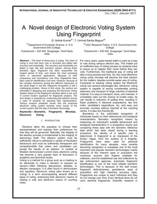 INTERNATIONAL JOURNAL OF INNOVATIVE TECHNOLOGY & CREATIVE ENGINEERING (ISSN:2045-8711)
                                                               VOL.1 NO.1 JANUARY 2011




  A Novel design of Electronic Voting System
              Using Fingerprint
                                   D. Ashok Kumar#1, T. Ummal Sariba Begum#2
       #1                                                              #2
       Department of Computer Science, V .S.S.                           UGC Research Fellow, V.S.S. Government Arts
           Government Arts College,                                                         College,
 Pulankurichi – 630 405, Sivagangai, Tamil Nadu,                        Pulankurichi – 630 405, Sivagangai, Tamil Nadu,
                      India                                                                  India

Abstract— The heart of democracy is voting. The heart of            For many years, paper-based ballot is used as a way
voting is trust that each vote is recorded and tallied with         to vote during campus election day. This matter put
accuracy and impartiality. The accuracy and impartiality are        an inefficient way of voting process as students have
tallied in high rate with biometric system. Among these             to queue up to register their name before they can
biometric signs, fingerprint has been researched the
longest period of time, and shows the most promising
                                                                    vote. Furthermore, the traditional way of voting will
future in real-world applications. Because of their                 take a long process and time. So, the novel electronic
uniqueness and consistency over time, fingerprints have             voting using minutiae will become the best solution
been used for identification over time. However, because of         for the matters; besides provide easier way of voting.
the complex distortions among the different impression of           Compared to existing voting system the Electronic
the same finger in real life, fingerprint recognition is still a    voting has several advantages like: Electronic voting
challenging problem. Hence in this study, the authors are           system is capable of saving considerable printing
interested in designing and analysing the Electronic Voting         stationery and transport of large volumes of electoral
System based on the fingerprint minutiae which is the core          material. It is easy to transport, store, and maintain. It
in current modern approach for fingerprint analysis. The
new design is analysed by conducting pilot election among
                                                                    completely rules out the chance of invalid votes. Its
a class of students for selecting their representative.             use results in reduction of polling time, resulting in
Various analysis predicted shows that the proposed                  fewer problems in electoral preparations, law and
electronic voting system resolves many issues of the                order, candidate’s expenditure, etc. and easy and
current system with the help of biometric technology.               accurate counting without mischief at the counting
Keywords— Biometric,            Fingerprint,       Minutiae,        centre. It is also eco friendly [8].
Electronic Voting.                                                      Biometrics is the automated recognition of
                                                                    individuals based on their behavioural and biological
                        I.   INTRODUCTION                           characteristics. Biometric recognition means by
                                                                    measuring an individual's suitable behavioural and
                                                                    biological characteristics in a recognition inquiry and
   Elections allow the populace to choose their                     comparing these data with the biometric reference
representatives and express their preferences for                   data which had been stored during a learning
how they will be governed. Naturally, the integrity of              procedure, the identity of a specific user is
the election process is fundamental to the integrity of             determined. A fingerprint is an impression of the
democracy itself. The election system must be                       friction ridges, from the surface of a fingertip.
sufficiently robust to withstand a variety of fraudulent            Fingerprints have been used for personal
behaviours and must be sufficiently transparent and                 identification for many decades, more recently
comprehensible that voters and candidates can                       becoming recognition is nowadays one of the most
accept the results of an election. In context of                    important and popular biometric technologies mainly
Western democracies' current crisis, electronic voting              because of the inherent ease in acquisition the
has become a very popular topic of discussion in                    numerous sources (ten fingers) available for
academic and technical circles.                                     collection, and the established use and collections by
Voting is a method for a group such as a meeting or                 law enforcement agencies. Automatic fingerprint
an electorate to make a decision or express an                      identification is one of the most reliable biometric
opinion—often following discussions, debates, or                    technologies. This is because of the well known
election campaigns. It is often found in democracies                fingerprint distinctiveness, persistence, ease of
and republics. Electronic voting (also known as e-                  acquisition and high matching accuracy rates.
voting) is a term encompassing several different                    Fingerprints are unique to each individual and they
types of voting, embracing both electronic means of                 do not change over time. Even identical twins do not
casting a vote and electronic means of counting                     carry identical fingerprints. Scientific research in
votes.

                                                               12
 