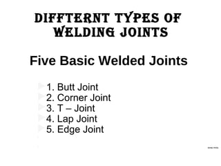 Diffternt types of
WelDing Joints
Five Basic Welded Joints
1. Butt Joint
2. Corner Joint
3. T – Joint
4. Lap Joint
5. Edge Joint

 ACHAL PATEL
 