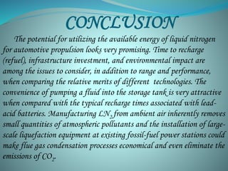CONCLUSION 
The potential for utilizing the available energy of liquid nitrogen 
for automotive propulsion looks very promising. Time to recharge 
(refuel), infrastructure investment, and environmental impact are 
among the issues to consider, in addition to range and performance, 
when comparing the relative merits of different technologies. The 
convenience of pumping a fluid into the storage tank is very attractive 
when compared with the typical recharge times associated with lead-acid 
batteries. Manufacturing LN2 from ambient air inherently removes 
small quantities of atmospheric pollutants and the installation of large-scale 
liquefaction equipment at existing fossil-fuel power stations could 
make flue gas condensation processes economical and even eliminate the 
emissions of CO2. 
 
