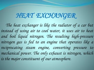 HEAT EXCHANGER 
The heat exchanger is like the radiator of a car but 
instead of using air to cool water, it uses air to heat 
and boil liquid nitrogen. The resulting high-pressure 
nitrogen gas is fed to an engine that operates like a 
reciprocating steam engine, converting pressure to 
mechanical power. The only exhaust is nitrogen, which 
is the major constituent of our atmosphere. 
 