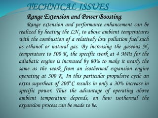 TECHNICAL ISSUES 
Range Extension and Power Boosting: 
Range extension and performance enhancement can be 
realized by heating the LN2 to above ambient temperatures 
with the combustion of a relatively low pollution fuel such 
as ethanol or natural gas. By increasing the gaseous N2 
temperature to 500 K, the specific work at 4 MPa for the 
adiabatic engine is increased by 60% to make it nearly the 
same as the work from an isothermal expansion engine 
operating at 300 K. In this particular propulsive cycle an 
extra superheat of 200°C results in only a 30% increase in 
specific power. Thus the advantage of operating above 
ambient temperature depends, on how isothermal the 
expansion process can be made to be. 
 