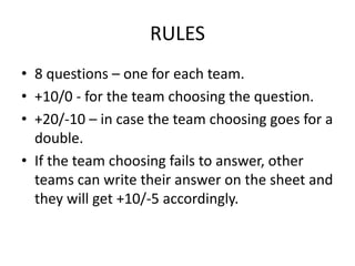 RULES
• 8 questions – one for each team.
• +10/0 - for the team choosing the question.
• +20/-10 – in case the team choosing goes for a
double.
• If the team choosing fails to answer, other
teams can write their answer on the sheet and
they will get +10/-5 accordingly.
 