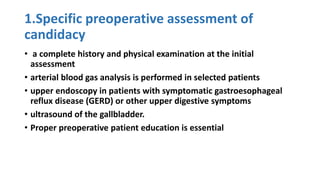 1.Specific preoperative assessment of
candidacy
• a complete history and physical examination at the initial
assessment
• arterial blood gas analysis is performed in selected patients
• upper endoscopy in patients with symptomatic gastroesophageal
reflux disease (GERD) or other upper digestive symptoms
• ultrasound of the gallbladder.
• Proper preoperative patient education is essential
 