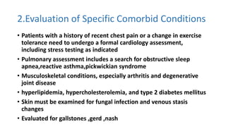2.Evaluation of Specific Comorbid Conditions
• Patients with a history of recent chest pain or a change in exercise
tolerance need to undergo a formal cardiology assessment,
including stress testing as indicated
• Pulmonary assessment includes a search for obstructive sleep
apnea,reactive asthma,pickwickian syndrome
• Musculoskeletal conditions, especially arthritis and degenerative
joint disease
• hyperlipidemia, hypercholesterolemia, and type 2 diabetes mellitus
• Skin must be examined for fungal infection and venous stasis
changes
• Evaluated for gallstones ,gerd ,nash
 