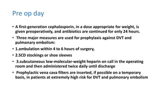 Pre op day
• A first-generation cephalosporin, in a dose appropriate for weight, is
given preoperatively, and antibiotics are continued for only 24 hours.
• Three major measures are used for prophylaxis against DVT and
pulmonary embolism:
• 1.ambulation within 4 to 6 hours of surgery,
• 2.SCD stockings or shoe sleeves
• 3.subcutaneous low-molecular-weight heparin on call in the operating
room and then administered twice daily until discharge
• Prophylactic vena cava filters are inserted, if possible on a temporary
basis, in patients at extremely high risk for DVT and pulmonary embolism
 