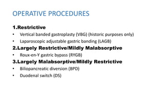 OPERATIVE PROCEDURES
1.Restrictive
• Vertical banded gastroplasty (VBG) (historic purposes only)
• Laparoscopic adjustable gastric banding (LAGB)
2.Largely Restrictive/Mildly Malabsorptive
• Roux-en-Y gastric bypass (RYGB)
3.Largely Malabsorptive/Mildly Restrictive
• Biliopancreatic diversion (BPD)
• Duodenal switch (DS)
 