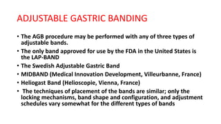 ADJUSTABLE GASTRIC BANDING
• The AGB procedure may be performed with any of three types of
adjustable bands.
• The only band approved for use by the FDA in the United States is
the LAP-BAND
• The Swedish Adjustable Gastric Band
• MIDBAND (Medical Innovation Development, Villeurbanne, France)
• Heliogast Band (Helioscopie, Vienna, France)
• The techniques of placement of the bands are similar; only the
locking mechanisms, band shape and configuration, and adjustment
schedules vary somewhat for the different types of bands
 
