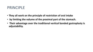 PRINCIPLE
• They all work on the principle of restriction of oral intake
• by limiting the volume of the proximal part of the stomach.
• Their advantage over the traditional vertical banded gastroplasty is
adjustability.
 