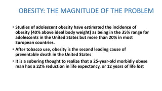 OBESITY: THE MAGNITUDE OF THE PROBLEM
• Studies of adolescent obesity have estimated the incidence of
obesity (40% above ideal body weight) as being in the 35% range for
adolescents in the United States but more than 20% in most
European countries.
• After tobacco use, obesity is the second leading cause of
preventable death in the United States
• It is a sobering thought to realize that a 25-year-old morbidly obese
man has a 22% reduction in life expectancy, or 12 years of life lost
 