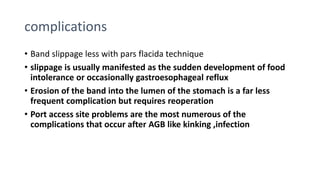complications
• Band slippage less with pars flacida technique
• slippage is usually manifested as the sudden development of food
intolerance or occasionally gastroesophageal reflux
• Erosion of the band into the lumen of the stomach is a far less
frequent complication but requires reoperation
• Port access site problems are the most numerous of the
complications that occur after AGB like kinking ,infection
 