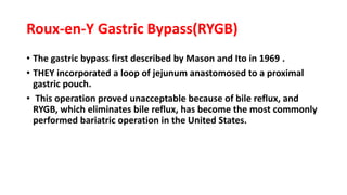 Roux-en-Y Gastric Bypass(RYGB)
• The gastric bypass first described by Mason and Ito in 1969 .
• THEY incorporated a loop of jejunum anastomosed to a proximal
gastric pouch.
• This operation proved unacceptable because of bile reflux, and
RYGB, which eliminates bile reflux, has become the most commonly
performed bariatric operation in the United States.
 