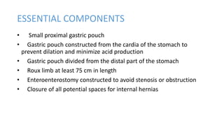 ESSENTIAL COMPONENTS
• Small proximal gastric pouch
• Gastric pouch constructed from the cardia of the stomach to
prevent dilation and minimize acid production
• Gastric pouch divided from the distal part of the stomach
• Roux limb at least 75 cm in length
• Enteroenterostomy constructed to avoid stenosis or obstruction
• Closure of all potential spaces for internal hernias
 